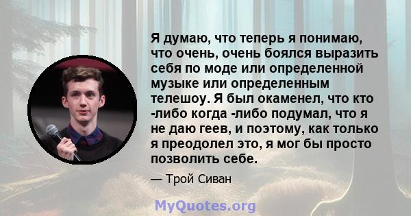 Я думаю, что теперь я понимаю, что очень, очень боялся выразить себя по моде или определенной музыке или определенным телешоу. Я был окаменел, что кто -либо когда -либо подумал, что я не даю геев, и поэтому, как только