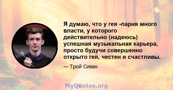 Я думаю, что у гея -парня много власти, у которого действительно (надеюсь) успешная музыкальная карьера, просто будучи совершенно открыто гей, честен и счастливы.