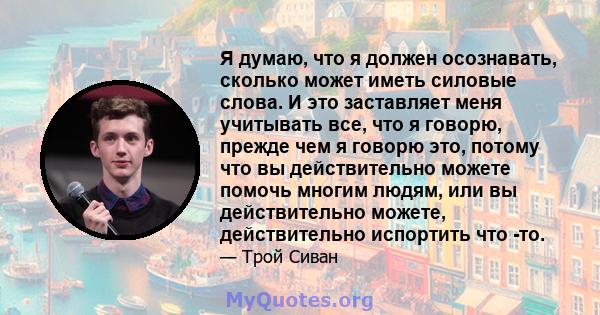 Я думаю, что я должен осознавать, сколько может иметь силовые слова. И это заставляет меня учитывать все, что я говорю, прежде чем я говорю это, потому что вы действительно можете помочь многим людям, или вы