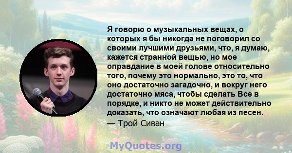 Я говорю о музыкальных вещах, о которых я бы никогда не поговорил со своими лучшими друзьями, что, я думаю, кажется странной вещью, но мое оправдание в моей голове относительно того, почему это нормально, это то, что