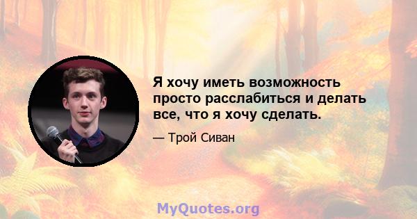 Я хочу иметь возможность просто расслабиться и делать все, что я хочу сделать.