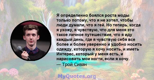 Я определенно боялся роста моды только потому, что я не хотел, чтобы люди думали, что я гей. Но теперь, когда я ухожу, я чувствую, что для меня это такое личное путешествие, что я иду каждый день, где я чувствую себя