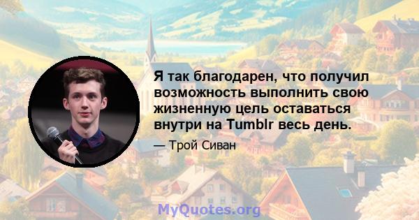 Я так благодарен, что получил возможность выполнить свою жизненную цель оставаться внутри на Tumblr весь день.