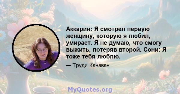 Аккарин: Я смотрел первую женщину, которую я любил, умирает. Я не думаю, что смогу выжить, потеряв второй. Сони: Я тоже тебя люблю.