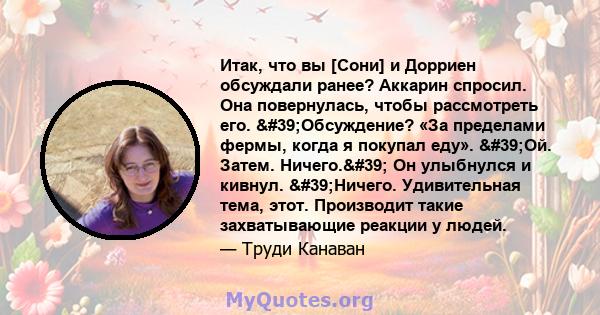 Итак, что вы [Сони] и Дорриен обсуждали ранее? Аккарин спросил. Она повернулась, чтобы рассмотреть его. 'Обсуждение? «За пределами фермы, когда я покупал еду». 'Ой. Затем. Ничего.' Он улыбнулся и кивнул.