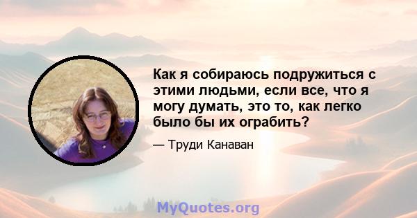 Как я собираюсь подружиться с этими людьми, если все, что я могу думать, это то, как легко было бы их ограбить?