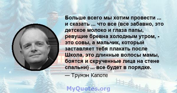 Больше всего мы хотим провести ... и сказать ... что все (все забавно, это детское молоко и глаза папы, ревущие бревна холодным утром, - это совы, а мальчик, который заставляет тебя плакать после Школа, это длинные