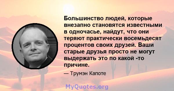 Большинство людей, которые внезапно становятся известными в одночасье, найдут, что они теряют практически восемьдесят процентов своих друзей. Ваши старые друзья просто не могут выдержать это по какой -то причине.