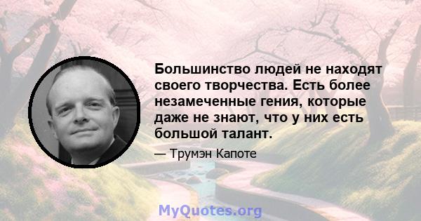 Большинство людей не находят своего творчества. Есть более незамеченные гения, которые даже не знают, что у них есть большой талант.