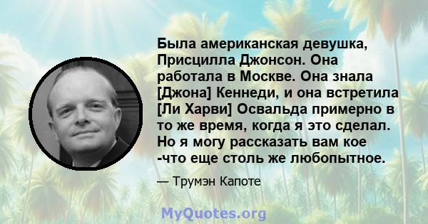 Была американская девушка, Присцилла Джонсон. Она работала в Москве. Она знала [Джона] Кеннеди, и она встретила [Ли Харви] Освальда примерно в то же время, когда я это сделал. Но я могу рассказать вам кое -что еще столь 