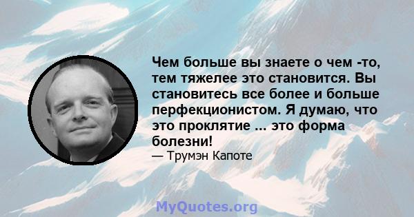 Чем больше вы знаете о чем -то, тем тяжелее это становится. Вы становитесь все более и больше перфекционистом. Я думаю, что это проклятие ... это форма болезни!