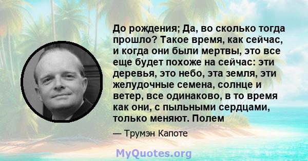 До рождения; Да, во сколько тогда прошло? Такое время, как сейчас, и когда они были мертвы, это все еще будет похоже на сейчас: эти деревья, это небо, эта земля, эти желудочные семена, солнце и ветер, все одинаково, в