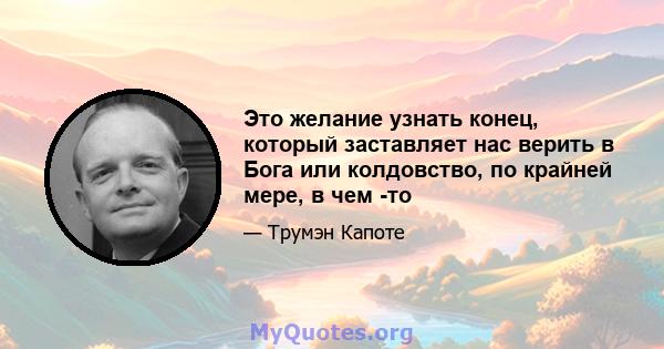 Это желание узнать конец, который заставляет нас верить в Бога или колдовство, по крайней мере, в чем -то