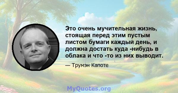 Это очень мучительная жизнь, стоящая перед этим пустым листом бумаги каждый день, и должна достать куда -нибудь в облака и что -то из них выводит.