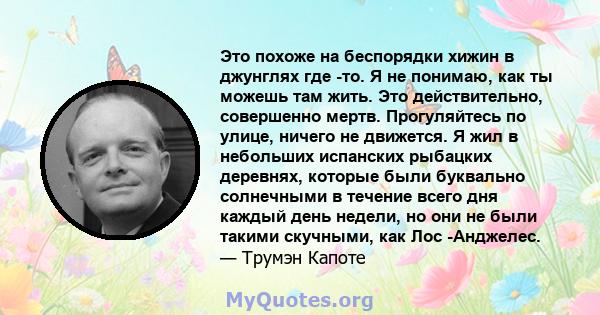 Это похоже на беспорядки хижин в джунглях где -то. Я не понимаю, как ты можешь там жить. Это действительно, совершенно мертв. Прогуляйтесь по улице, ничего не движется. Я жил в небольших испанских рыбацких деревнях,