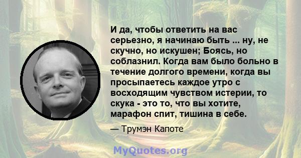 И да, чтобы ответить на вас серьезно, я начинаю быть ... ну, не скучно, но искушен; Боясь, но соблазнил. Когда вам было больно в течение долгого времени, когда вы просыпаетесь каждое утро с восходящим чувством истерии,