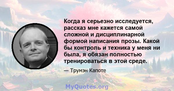 Когда я серьезно исследуется, рассказ мне кажется самой сложной и дисциплинарной формой написания прозы. Какой бы контроль и техника у меня ни была, я обязан полностью тренироваться в этой среде.