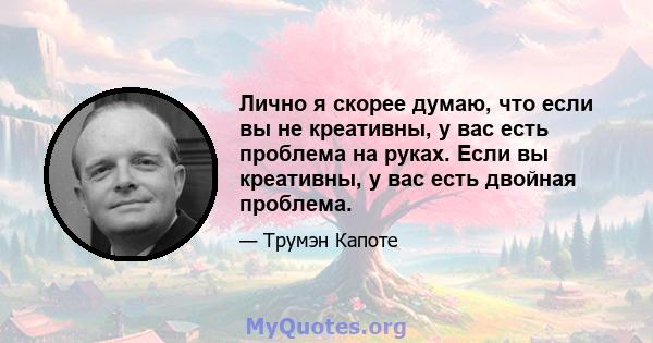 Лично я скорее думаю, что если вы не креативны, у вас есть проблема на руках. Если вы креативны, у вас есть двойная проблема.