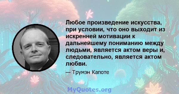 Любое произведение искусства, при условии, что оно выходит из искренней мотивации к дальнейшему пониманию между людьми, является актом веры и, следовательно, является актом любви.