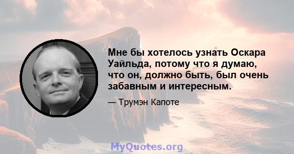 Мне бы хотелось узнать Оскара Уайльда, потому что я думаю, что он, должно быть, был очень забавным и интересным.