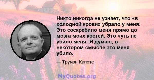 Никто никогда не узнает, что «в холодной крови» убрало у меня. Это соскребило меня прямо до мозга моих костей. Это чуть не убило меня. Я думаю, в некотором смысле это меня убило.