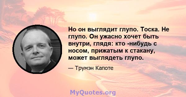 Но он выглядит глупо. Тоска. Не глупо. Он ужасно хочет быть внутри, глядя: кто -нибудь с носом, прижатым к стакану, может выглядеть глупо.