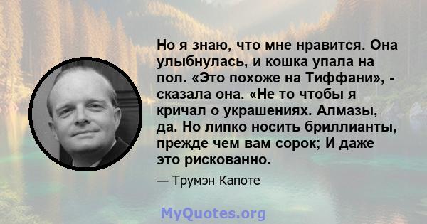 Но я знаю, что мне нравится. Она улыбнулась, и кошка упала на пол. «Это похоже на Тиффани», - сказала она. «Не то чтобы я кричал о украшениях. Алмазы, да. Но липко носить бриллианты, прежде чем вам сорок; И даже это