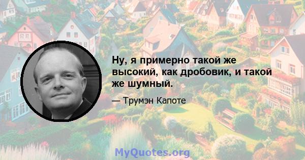 Ну, я примерно такой же высокий, как дробовик, и такой же шумный.