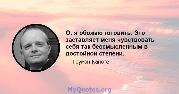 О, я обожаю готовить. Это заставляет меня чувствовать себя так бессмысленным в достойной степени.