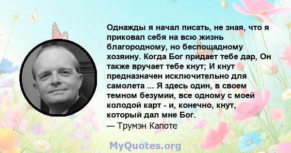 Однажды я начал писать, не зная, что я приковал себя на всю жизнь благородному, но беспощадному хозяину. Когда Бог придает тебе дар, Он также вручает тебе кнут; И кнут предназначен исключительно для самолета ... Я здесь 