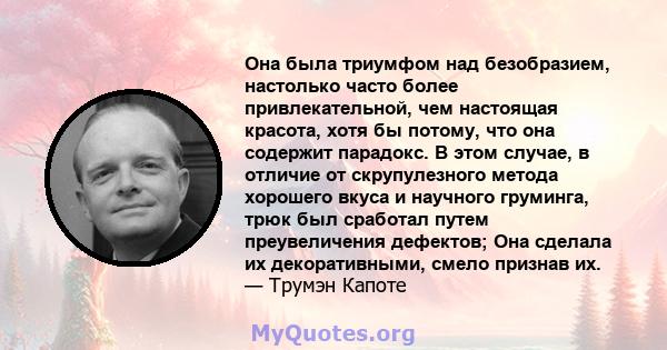 Она была триумфом над безобразием, настолько часто более привлекательной, чем настоящая красота, хотя бы потому, что она содержит парадокс. В этом случае, в отличие от скрупулезного метода хорошего вкуса и научного