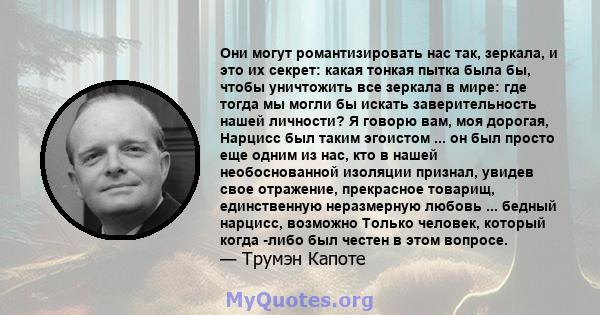 Они могут романтизировать нас так, зеркала, и это их секрет: какая тонкая пытка была бы, чтобы уничтожить все зеркала в мире: где тогда мы могли бы искать заверительность нашей личности? Я говорю вам, моя дорогая,