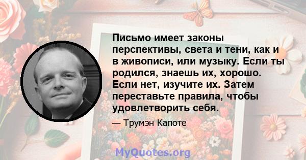 Письмо имеет законы перспективы, света и тени, как и в живописи, или музыку. Если ты родился, знаешь их, хорошо. Если нет, изучите их. Затем переставьте правила, чтобы удовлетворить себя.