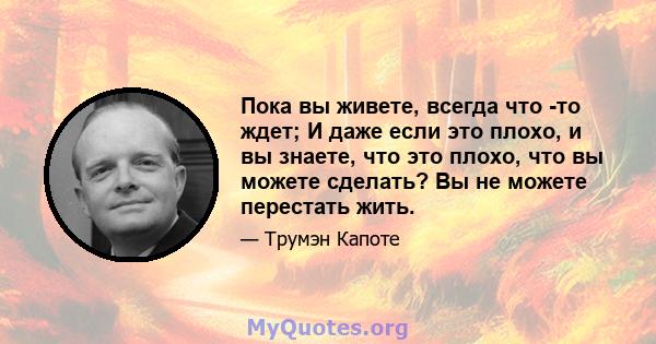 Пока вы живете, всегда что -то ждет; И даже если это плохо, и вы знаете, что это плохо, что вы можете сделать? Вы не можете перестать жить.