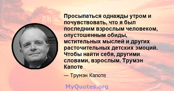 Просыпаться однажды утром и почувствовать, что я был последним взрослым человеком, опустошенным обиды, мстительных мыслей и других расточительных детских эмоций. Чтобы найти себя, другими словами, взрослым. Трумэн Капоте