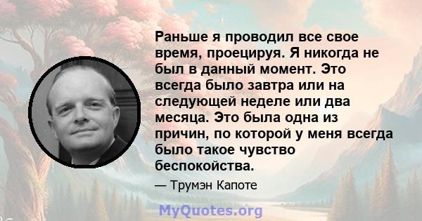 Раньше я проводил все свое время, проецируя. Я никогда не был в данный момент. Это всегда было завтра или на следующей неделе или два месяца. Это была одна из причин, по которой у меня всегда было такое чувство