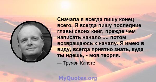 Сначала я всегда пишу конец всего. Я всегда пишу последние главы своих книг, прежде чем написать начало .... потом возвращаюсь к началу. Я имею в виду, всегда приятно знать, куда ты идешь, - моя теория.