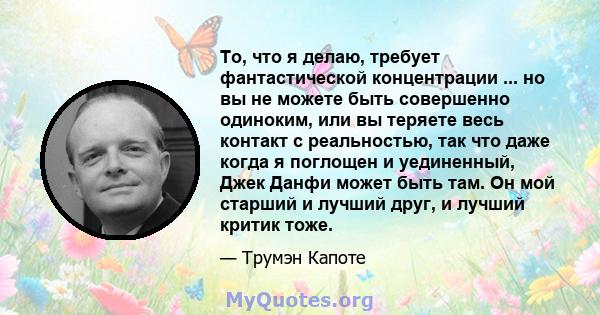 То, что я делаю, требует фантастической концентрации ... но вы не можете быть совершенно одиноким, или вы теряете весь контакт с реальностью, так что даже когда я поглощен и уединенный, Джек Данфи может быть там. Он мой 