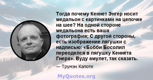 Тогда почему Кеннет Энгер носит медальон с картинками на цепочке на шее? На одной стороне медальона есть ваша фотография; С другой стороны, есть изображение лягушки с надписью: «Бобби Босолил переоделся в лягушку