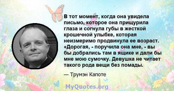 В тот момент, когда она увидела письмо, которое она прищурила глаза и согнула губы в жесткой крошечной улыбке, которая неизмеримо продвинула ее возраст. «Дорогая, - поручила она мне, - вы бы добрались там в ящике и дали 