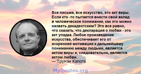 Все письма, все искусство, это акт веры. Если кто -то пытается внести свой вклад в человеческое понимание, как это можно назвать декадентским? Это все равно, что сказать, что декларация о любви - это акт упадка. Любое