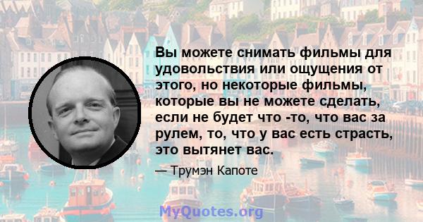 Вы можете снимать фильмы для удовольствия или ощущения от этого, но некоторые фильмы, которые вы не можете сделать, если не будет что -то, что вас за рулем, то, что у вас есть страсть, это вытянет вас.