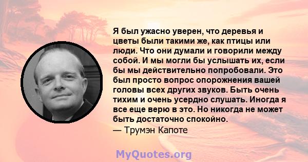 Я был ужасно уверен, что деревья и цветы были такими же, как птицы или люди. Что они думали и говорили между собой. И мы могли бы услышать их, если бы мы действительно попробовали. Это был просто вопрос опорожнения