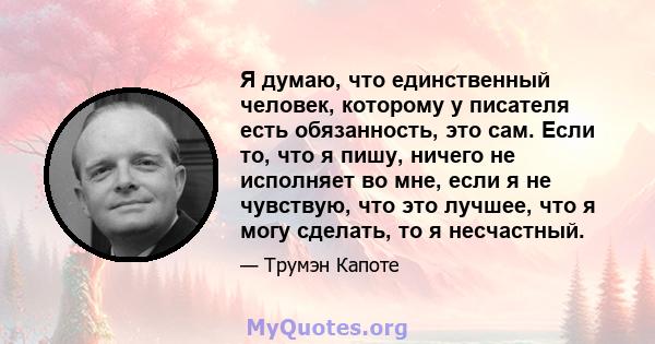 Я думаю, что единственный человек, которому у писателя есть обязанность, это сам. Если то, что я пишу, ничего не исполняет во мне, если я не чувствую, что это лучшее, что я могу сделать, то я несчастный.