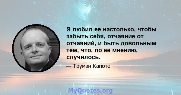 Я любил ее настолько, чтобы забыть себя, отчаяние от отчаяний, и быть довольным тем, что, по ее мнению, случилось.