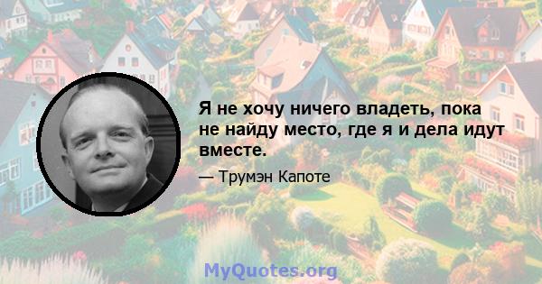 Я не хочу ничего владеть, пока не найду место, где я и дела идут вместе.