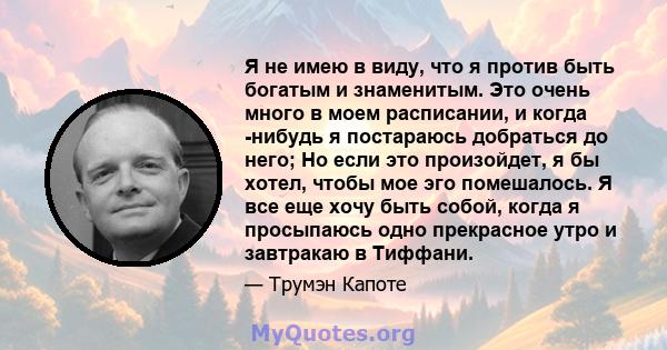 Я не имею в виду, что я против быть богатым и знаменитым. Это очень много в моем расписании, и когда -нибудь я постараюсь добраться до него; Но если это произойдет, я бы хотел, чтобы мое эго помешалось. Я все еще хочу