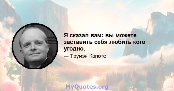 Я сказал вам: вы можете заставить себя любить кого угодно.