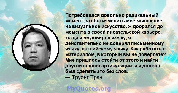 Потребовался довольно радикальный момент, чтобы изменить мое мышление на визуальное искусство. Я добрался до момента в своей писательской карьере, когда я не доверял языку, я действительно не доверял письменному языку,