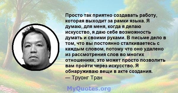 Просто так приятно создавать работу, которая выходит за рамки языка. Я думаю, для меня, когда я делаю искусство, я даю себе возможность думать и своими руками. В письме дело в том, что вы постоянно сталкиваетесь с